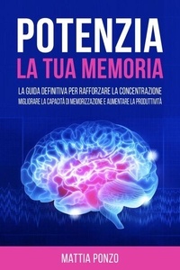 Potenzia la tua Memoria: La Guida Definitiva per Rafforzare la Concentrazione, Migliorare la Capacità di Memorizzazione e Aumentare la Produttività