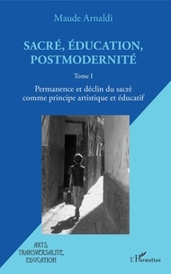 Maude Arnaldi - Sacré, éducation, postmodernité - Tome 1, Permanence et déclin du sacré comme principe artistique et éducatif.