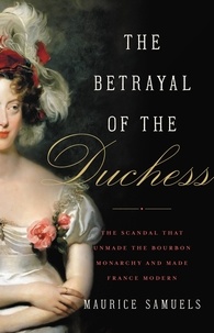 Maurice Samuels - The Betrayal of the Duchess - The Scandal That Unmade the Bourbon Monarchy and Made France Modern.