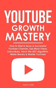 YouTube Growth Mastery: How to Start &amp; Grow A Successful Youtube Channel. Get More Views, Subscribers, Hack The Algorithm, Make Money &amp; Master YouTube