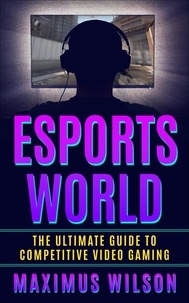  Maximus Wilson - Esports World - The Ultimate Guide to Competitive Video Gaming.