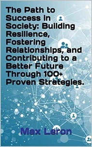 The Path to Success in Society: Building Resilience, Fostering Relationships, and Contributing to a Better Future Through 100 Proven Strategies.