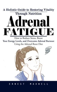 Adrenal Fatigue: A Holistic Guide to Restoring Vitality Through Nutrition (How to Reduce Stress, Boost Your Energy Levels, and Overcome Adrenal Burnout Using the Adrenal Reset Diet)