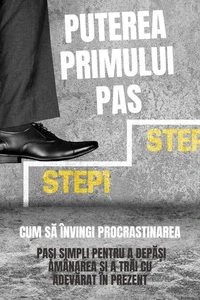 Puterea Primului Pas: Cum Să Învingi Procrastinarea (Pași Simpli Pentru A Depăși Amânarea Și A Trăi Cu Adevărat În Prezent)