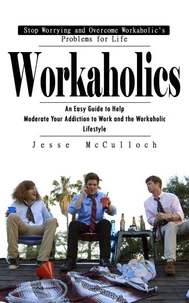 Workaholics: Stop Worrying and Overcome Workaholic's Problems for Life (An Easy Guide to Help Moderate Your Addiction to Work and the Workaholic Lifestyle)