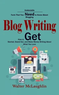 Blog Writing: Undeniable Facts That You Need to Know About Blogging (How to Get Started, Stand Out, and Make Money Writing About What You Love)