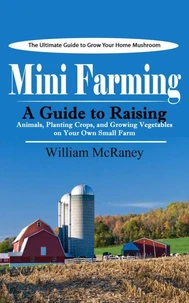 Mini Farming: The Ultimate Guide to Grow Your Home Mushroom (A Guide to Raising Animals, Planting Crops, and Growing Vegetables on Your Own Small Farm)