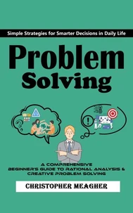 Problem Solving: Simple Strategies for Smarter Decisions in Daily Life (A Comprehensive Beginner's Guide to Rational Analysis &amp; Creative Problem Solving)