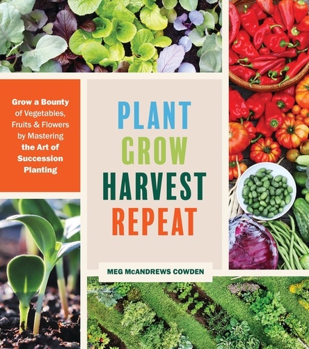 Plant Grow Harvest Repeat. Grow a Bounty of Vegetables, Fruits, and Flowers by Mastering the Art of Succession Planting