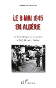 Mehana Amrani - Le 8 mai 1945 en Algérie - Les discours français sur les massacres de Sétif, Kherrata et Guelma.