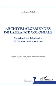 Mehenni Akbal et Jean-Charles Jauffret - Archives algériennes de la France coloniale - Contribution à l'évaluation de l'administration centrale.