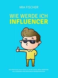 Mia Fischer - Wie werde ich Influencer? - Das praktische Buch für alle, die mit Social Media Marketing Geld verdienen und erfolgreich werden möchten.