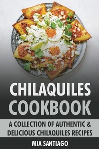Chilaquiles Cookbook: A Collection of Authentic &amp; Delicious Chilaquiles Recipes
