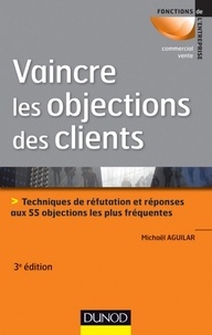 Michaël Aguilar - Vaincre les objections des clients - 3ème édition - Techniques de réfutation et réponses aux 55 objections les plus fréquentes.