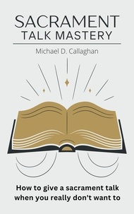  Michael D Callaghan - Sacrament Talk Mastery: How to Give a Sacrament Talk When You Really Don't Want To.