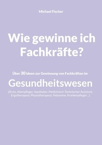 Michael Fischer - Wie gewinne ich Fachkräfte? - Über 30 Ideen zur Gewinnung von Fachkräften im Gesundheitswesen.