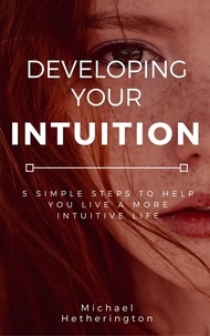  Michael Hetherington - Developing Your Intuition: 5 Simple Steps To Help You Live a More Intuitive Life.