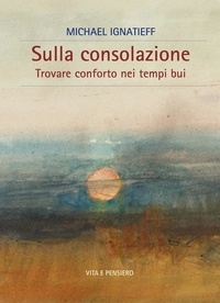 Michael Ignatieff - Sulla consolazione - Trovare conforto nei tempi bui.