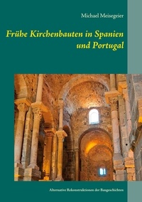 Michael Meisegeier - Frühe Kirchenbauten in Spanien und Portugal - Alternative Rekonstruktionen der Baugeschichten.