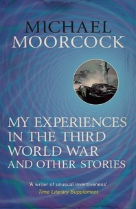 Michael Moorcock - My Experiences in the Third World War and Other Stories - The Best Short Fiction Of Michael Moorcock Volume 1.