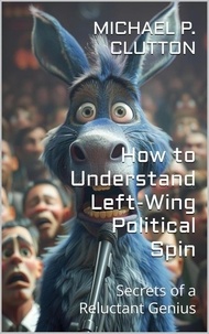  Michael P. Clutton - How to Understand Left-Wing Political Spin - Secrets of a Reluctant Genius.