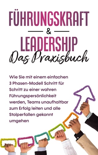 Führungskraft &amp; Leadership - Das Praxisbuch: Wie Sie mit einem einfachen 3 Phasen-Modell Schritt für Schritt zu einer wahren Führungspersönlichkeit werden, Teams unaufhaltbar zum Erfolg leiten und alle Stolperfallen gekonnt umgehen