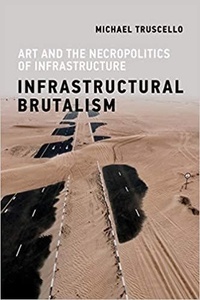 Michael Truscello - Infrastructural Brutalism - Art and the Necropolitics of Infrastructure.