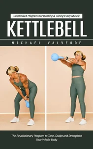 Kettlebell: Customized Programs for Building &amp; Toning Every Muscle (The Revolutionary Program to Tone, Sculpt and Strengthen Your Whole Body)