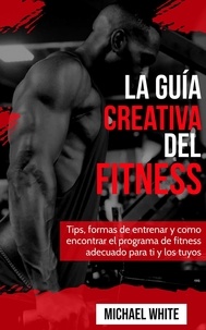  Michael White - La Guía Creativa Del Fitness: Tips, formas de entrenar y como encontrar el programa de fitness adecuado para ti y los tuyos.