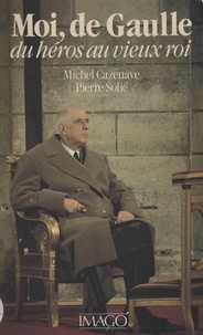 Michel Cazenave et Pierre Solié - Moi, de Gaulle - Du héros au vieux roi.