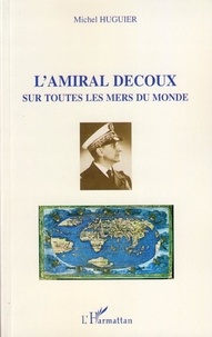 Michel Huguier - L'amiral Decoux sous toutes les mers du monde - De l'Ecole Navale (1901) au gouvernement de l'Indochine (1940-1945).