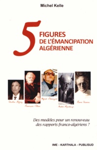 Michel Kelle - Cinq figures de l'émancipation algérienne - Des modèles pour un renouveau des rapports franco-algériens ?.