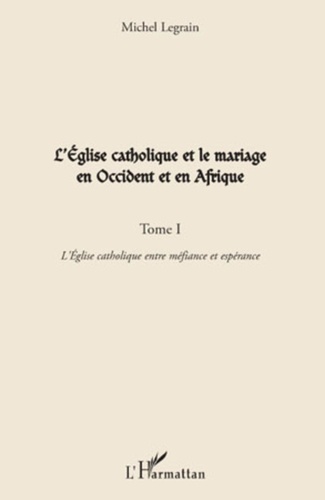 Michel Legrain - L'Eglise catholique et le mariage en Occident et en Afrique - Tome 1, L'Eglise catholique entre méfiance et espérance.