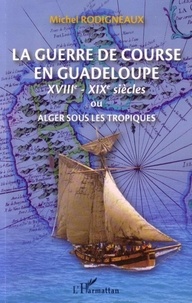 Michel Rodigneaux - Le guerre de course en Guadeloupe (XVIIIe-XIXe siècles) ou Alger sous les tropiques.