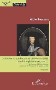 Michel Rousseau - Guillaume III, stadhouder aux Provinces-Unies et roi d'Angleterre (1650-1702) - Un homme d'Etat méconnu, pionnier de l'Europe et de la démocratie.
