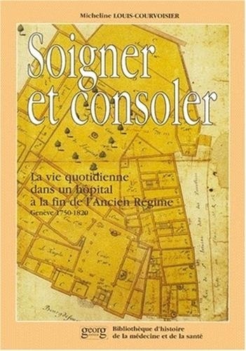 Micheline Louis-Courvoisier - Soigner Et Consoler. La Vie Quotidienne Dans Un Hopital A La Fin De L'Ancien Regime (Geneve, 1750-1820).