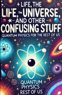Life, the Universe, and Other Confusing Stuff - Quantum Physics for the Rest of Us