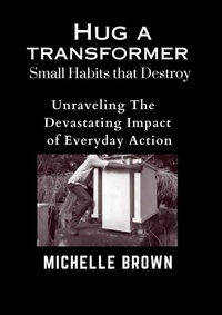  Michelle Brown - Hug a Transformer: Small Habits that Destroy   -    Unravelling the Devastating Impact of Everyday Action.
