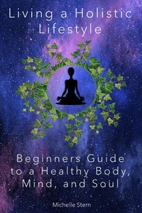 Living a Holistic Lifestyle: Beginners Guide to a Healthy Body, Mind, and Soul