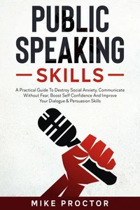 Public Speaking Skills A Practical Guide To Destroy Social Anxiety, Communicate Without Fear, Boost Self Confidence And Improve Your Dialogue &amp; Persuasion Skills