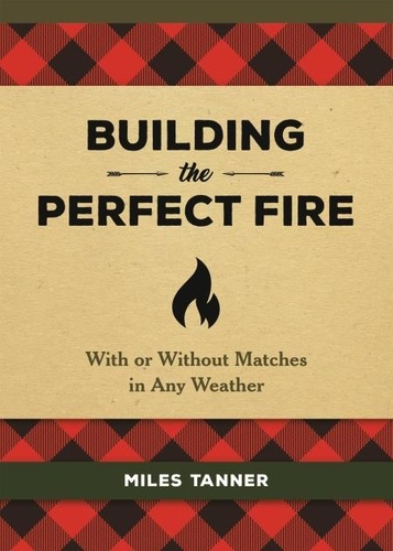 Building the Perfect Fire. With or Without Matches in Any Weather