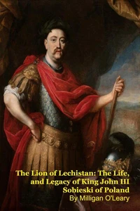 The Lion of Lechistan: The Life, and Legacy of King John III Sobieski of Poland