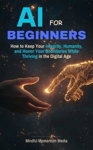 AI For Beginners, How to Keep Your Integrity, Humanity, and Honor Your Boundaries While Thriving in the the Digital Age