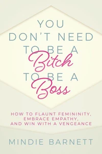You Don’t Need to Be a Bitch to Be a Boss: How to Flaunt Femininity, Embrace Empathy, and Win with a Vengeance