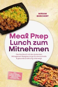 Meal Prep Lunch zum Mitnehmen: Das Kochbuch mit den leckersten Mittagessen Rezepten to go für eine schnelle &amp; gesunde Ernährung unterwegs –inkl. Bento-Boxen, Instant-Gläsern, Dressings, Toppings uvm.
