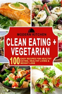 Clean Eating + Vegetarian: 100 Easy Recipes for Healthy Eating, Healthy Living &amp; Weight Loss