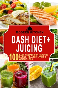 Dash Diet + Juicing: 100 Easy Recipes for Healthy Eating, Healthy Living &amp; Weight Loss