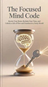 The Focused Mind Code: Rewire Your Brain, Reclaim Your Time, and Unlock a Life of Flow and Freedom in a Noisy World