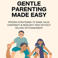 Gentle Parenting Made Easy: Proven Strategies to Raise Calm, Confident &amp; Resilient Kids Without Yelling or Punishment