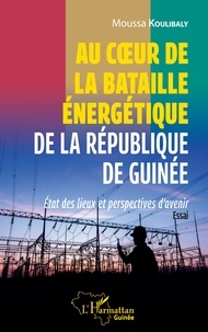 Moussa Koulibaly - Au coeur de la bataille énergétique de la République de Guinée - Etat des lieux et perspectives d'avenir.